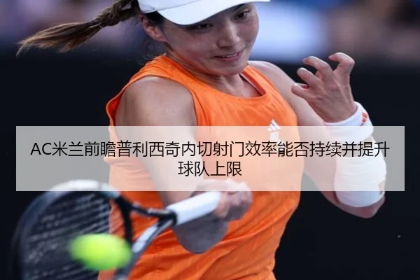 AC米兰前瞻普利西奇内切射门效率能否持续并提升球队上限（kaiyun）